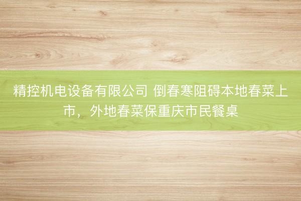 精控机电设备有限公司 倒春寒阻碍本地春菜上市，外地春菜保重庆市民餐桌