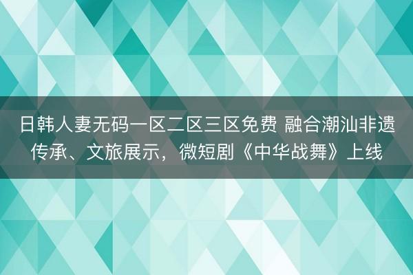 日韩人妻无码一区二区三区免费 融合潮汕非遗传承、文旅展示，微短剧《中华战舞》上线