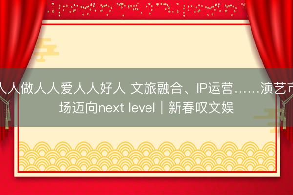 人人做人人爱人人好人 文旅融合、IP运营……演艺市场迈向next level｜新春叹文娱