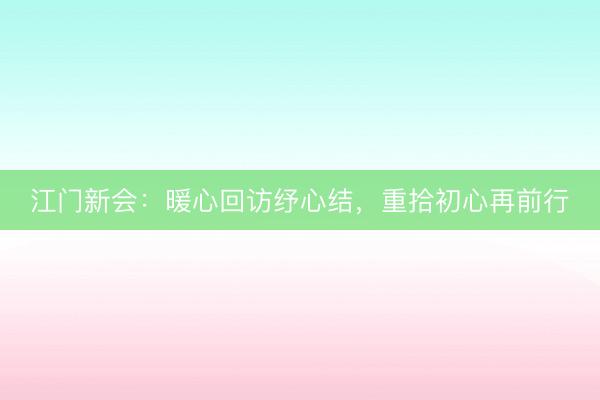 江门新会：暖心回访纾心结，重拾初心再前行