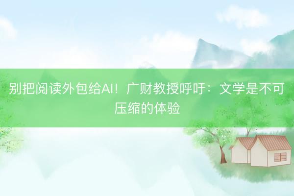 别把阅读外包给AI！广财教授呼吁：文学是不可压缩的体验