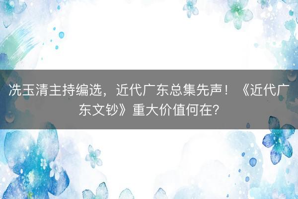 冼玉清主持编选，近代广东总集先声！《近代广东文钞》重大价值何在？