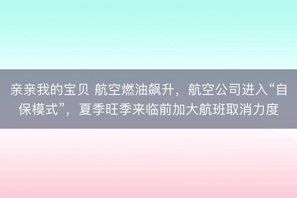 亲亲我的宝贝 航空燃油飙升，航空公司进入“自保模式”，夏季旺季来临前加大航班取消力度