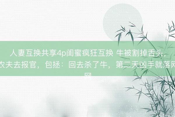 人妻互换共享4p闺蜜疯狂互换 牛被割掉舌头，农夫去报官，包拯：回去杀了牛，第二天凶手就落网