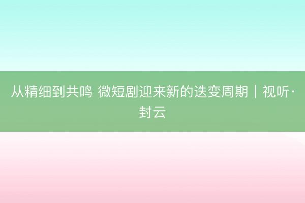 从精细到共鸣 微短剧迎来新的迭变周期｜视听·封云