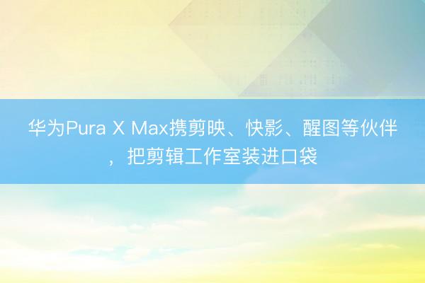 华为Pura X Max携剪映、快影、醒图等伙伴，把剪辑工作室装进口袋