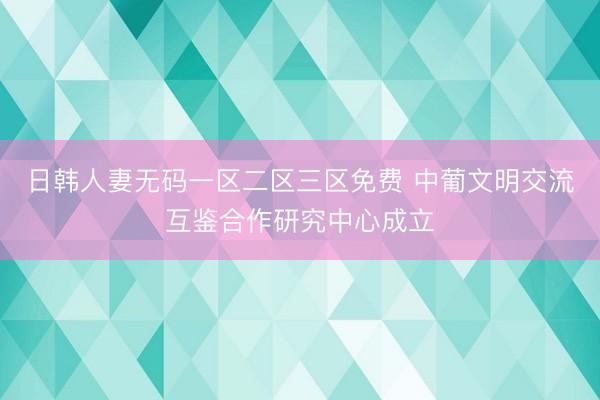 日韩人妻无码一区二区三区免费 中葡文明交流互鉴合作研究中心成立