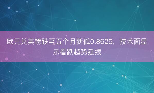 欧元兑英镑跌至五个月新低0.8625，技术面显示看跌趋势延续
