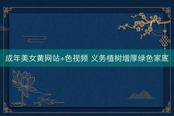 成年美女黄网站+色视频 义务植树增厚绿色家底