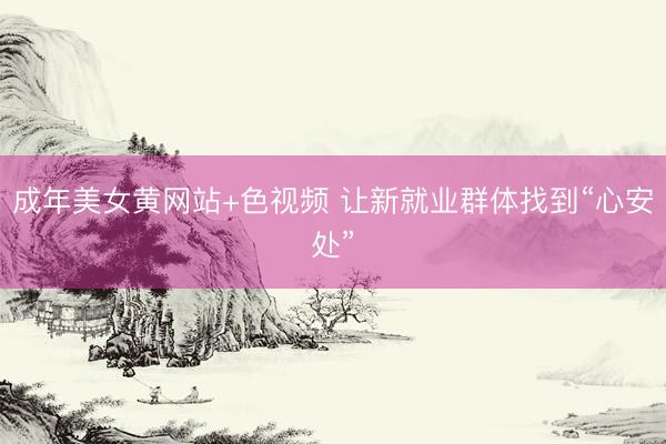 成年美女黄网站+色视频 让新就业群体找到“心安处”