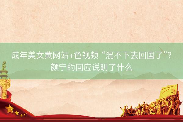 成年美女黄网站+色视频 “混不下去回国了”？颜宁的回应说明了什么