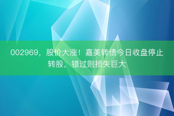 002969，股价大涨！嘉美转债今日收盘停止转股，错过则损失巨大