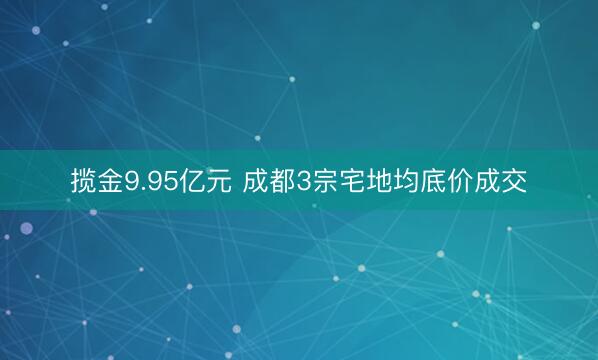 揽金9.95亿元 成都3宗宅地均底价成交