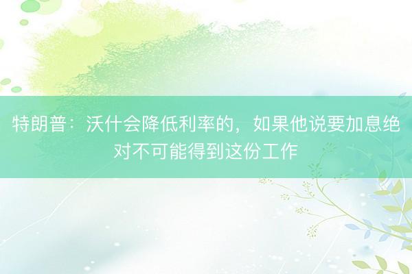 特朗普：沃什会降低利率的，如果他说要加息绝对不可能得到这份工作