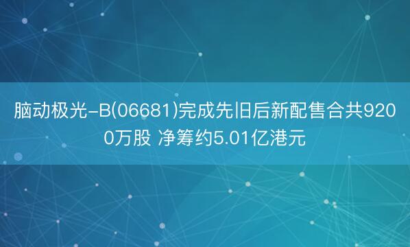 脑动极光-B(06681)完成先旧后新配售合共9200万股 净筹约5.01亿港元