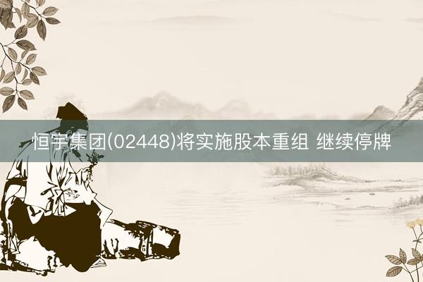 恒宇集团(02448)将实施股本重组 继续停牌