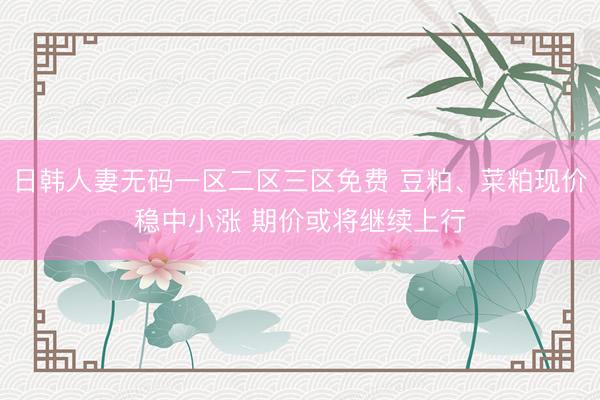 日韩人妻无码一区二区三区免费 豆粕、菜粕现价稳中小涨 期价或将继续上行