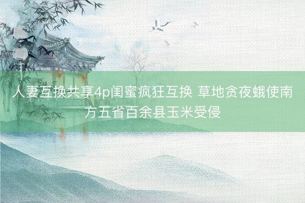 人妻互换共享4p闺蜜疯狂互换 草地贪夜蛾使南方五省百余县玉米受侵