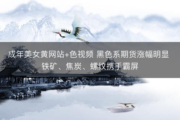 成年美女黄网站+色视频 黑色系期货涨幅明显 铁矿、焦炭、螺纹携手霸屏