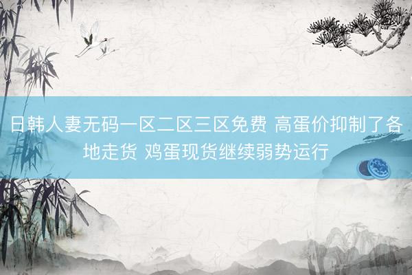 日韩人妻无码一区二区三区免费 高蛋价抑制了各地走货 鸡蛋现货继续弱势运行