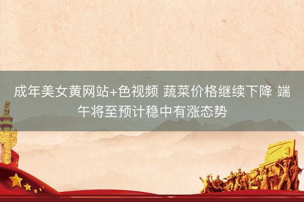 成年美女黄网站+色视频 蔬菜价格继续下降 端午将至预计稳中有涨态势