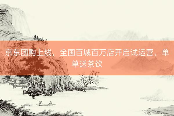 京东团购上线，全国百城百万店开启试运营，单单送茶饮