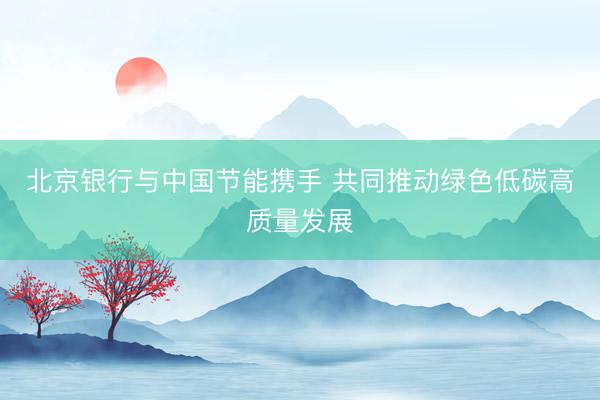 北京银行与中国节能携手 共同推动绿色低碳高质量发展