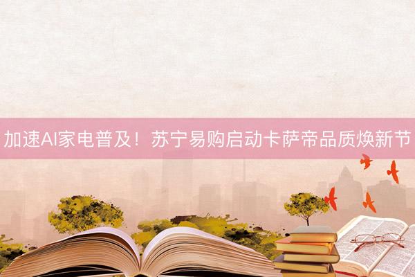 加速AI家电普及！苏宁易购启动卡萨帝品质焕新节