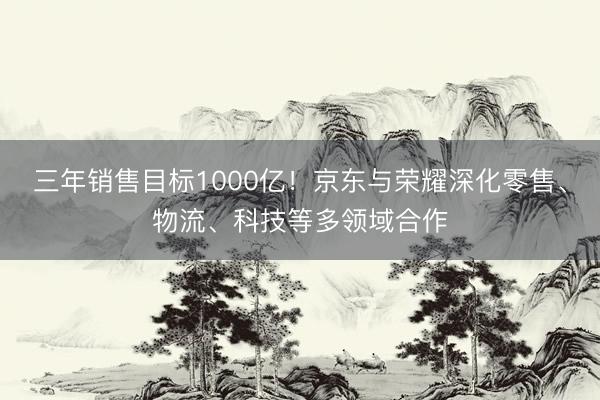 三年销售目标1000亿！京东与荣耀深化零售、物流、科技等多领域合作