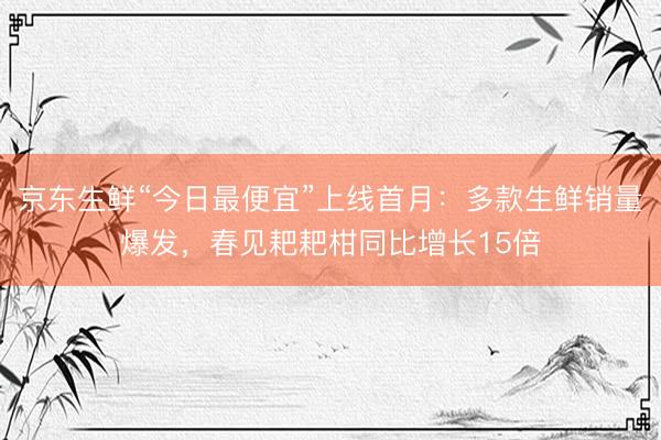 京东生鲜“今日最便宜”上线首月：多款生鲜销量爆发，春见耙耙柑同比增长15倍