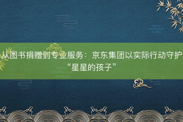 从图书捐赠到专业服务：京东集团以实际行动守护“星星的孩子”