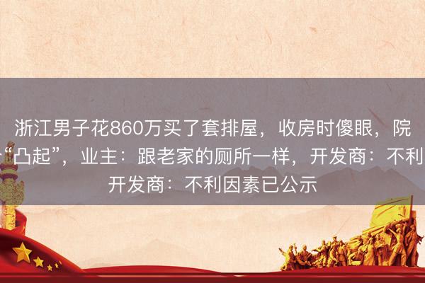 浙江男子花860万买了套排屋，收房时傻眼，院子里有一个“凸起”，业主：跟老家的厕所一样，开发商：不利因素已公示