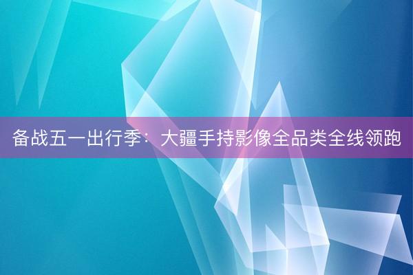 备战五一出行季：大疆手持影像全品类全线领跑