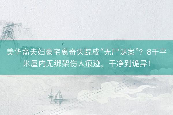 美华裔夫妇豪宅离奇失踪成“无尸谜案”？8千平米屋内无绑架伤人痕迹，干净到诡异！