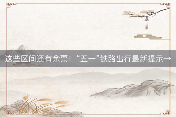 这些区间还有余票！“五一”铁路出行最新提示→