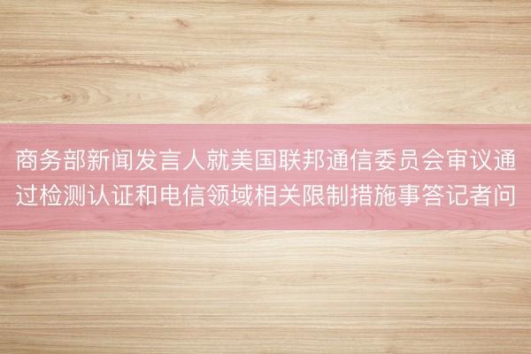 商务部新闻发言人就美国联邦通信委员会审议通过检测认证和电信领域相关限制措施事答记者问