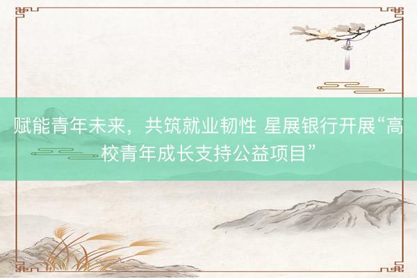 赋能青年未来，共筑就业韧性 星展银行开展“高校青年成长支持公益项目”