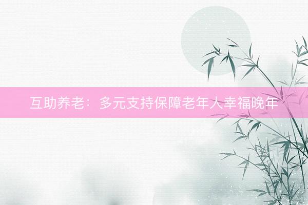 互助养老：多元支持保障老年人幸福晚年