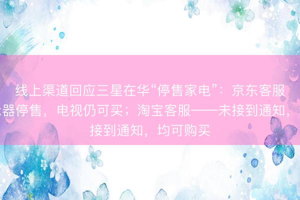 线上渠道回应三星在华“停售家电”：京东客服——显示器停售，电视仍可买；淘宝客服——未接到通知，均可购买