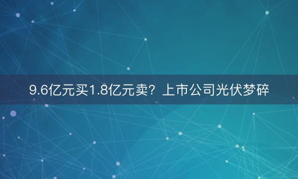 9.6亿元买1.8亿元卖？上市公司光伏梦碎