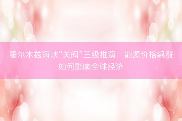 霍尔木兹海峡“关阀”三级推演：能源价格飙涨如何影响全球经济