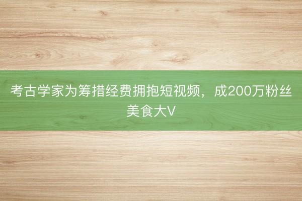 考古学家为筹措经费拥抱短视频,成200万粉丝美食大V