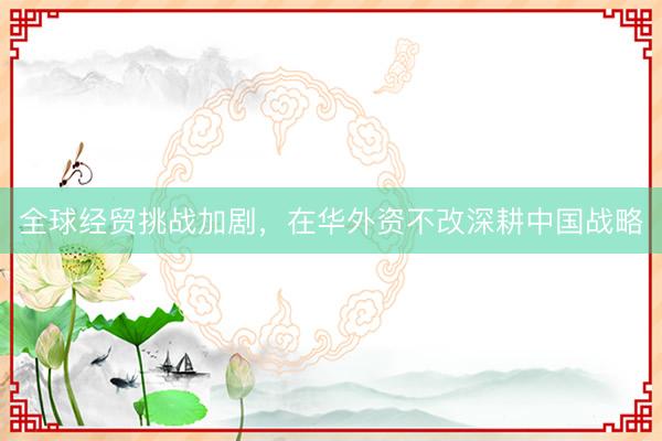 全球经贸挑战加剧，在华外资不改深耕中国战略