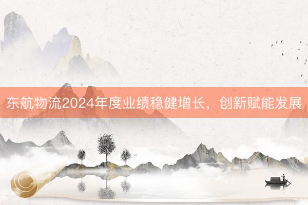 东航物流2024年度业绩稳健增长，创新赋能发展
