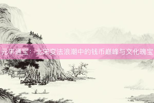 元丰通宝：北宋变法浪潮中的钱币巅峰与文化瑰宝