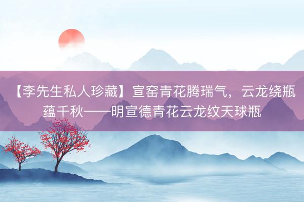 【李先生私人珍藏】宣窑青花腾瑞气，云龙绕瓶蕴千秋——明宣德青花云龙纹天球瓶