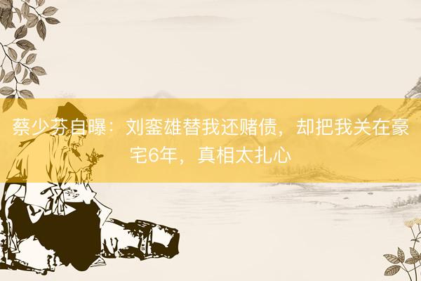 蔡少芬自曝：刘銮雄替我还赌债，却把我关在豪宅6年，真相太扎心