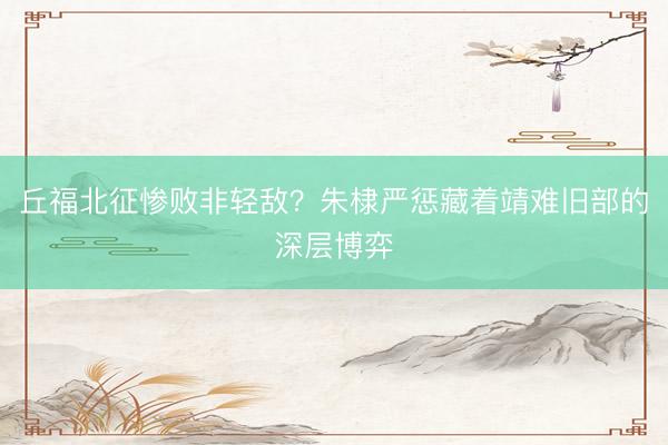 丘福北征惨败非轻敌？朱棣严惩藏着靖难旧部的深层博弈