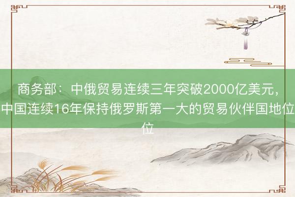 商务部：中俄贸易连续三年突破2000亿美元，中国连续16年保持俄罗斯第一大的贸易伙伴国地位
