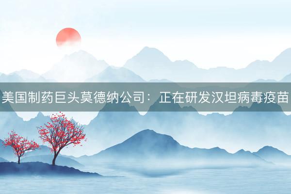 美国制药巨头莫德纳公司：正在研发汉坦病毒疫苗